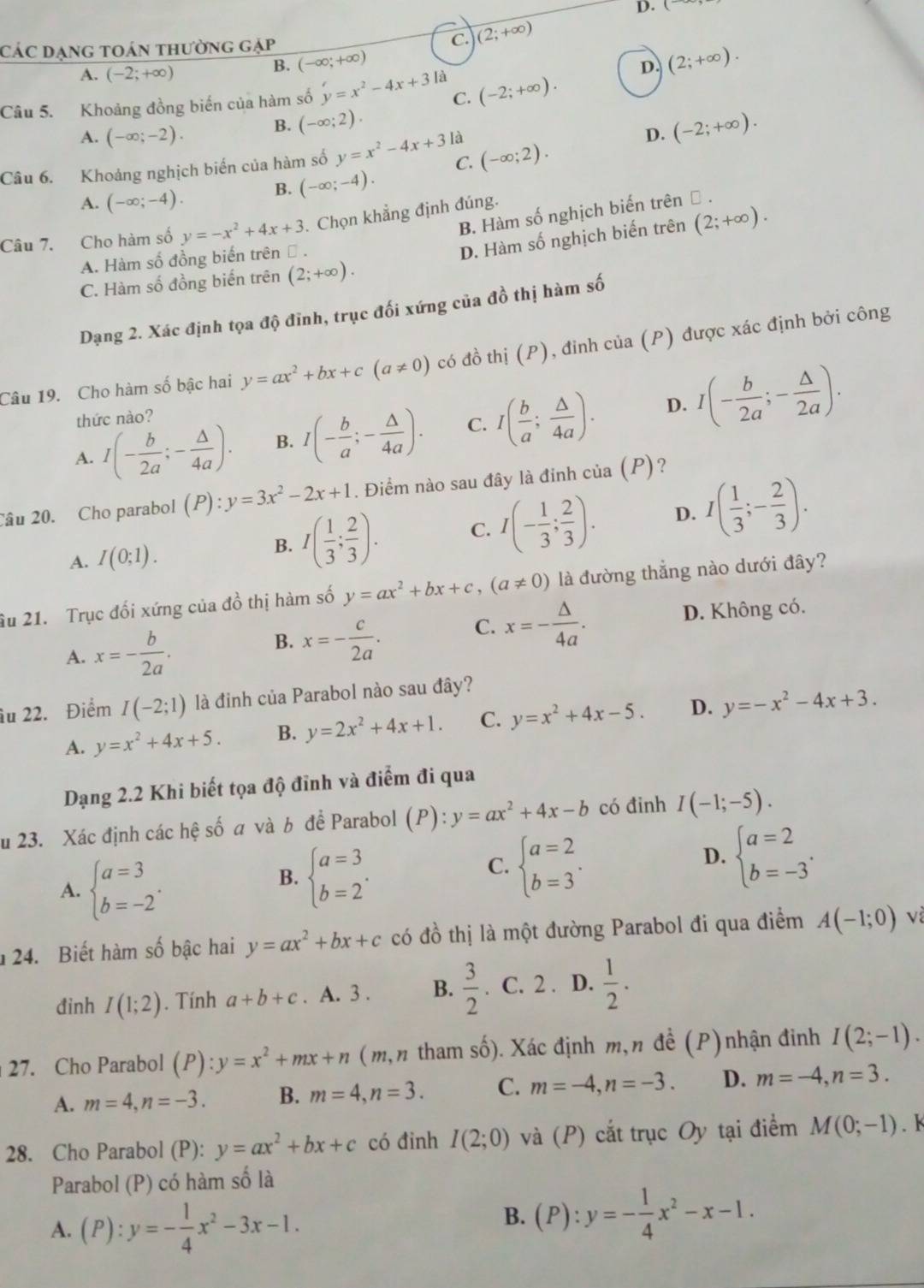 (
CáC Dạng toán thường gặp C. (2;+∈fty )
B. (-∈fty ;+∈fty )
A. (-2;+∈fty ) D. (2;+∈fty ).
Câu 5. Khoảng đồng biến của hàm số y=x^2-4x+3la C. (-2;+∈fty ).
A. (-∈fty ;-2). B. (-∈fty ;2)
Câu 6. Khoảng nghịch biển của hàm số y=x^2-4x+3 là (-∈fty ;2). D. (-2;+∈fty ).
C.
A. (-∈fty ;-4). B. (-∈fty ;-4).
B. Hàm số nghịch biến trên Đ .
Câu 7. Cho hàm số y=-x^2+4x+3. Chọn khẳng định đúng.
A. Hàm số đồng biến trên Đ .
D. Hàm số nghịch biến trên (2;+∈fty ).
C. Hàm số đồng biến trên (2;+∈fty ).
Dạng 2. Xác định tọa độ đỉnh, trục đối xứng của đồ thị hàm số
Câu 19. Cho hàm số bậc hai y=ax^2+bx+c(a!= 0) có đồ thị (P), đỉnh của (P) được xác định bởi công
A. I(- b/2a ;- △ /4a ). B. I(- b/a ;- △ /4a ). C. I( b/a ; △ /4a ). D. I(- b/2a ;- △ /2a ).
thức nào?
Câu 20. Cho parabol (P):y=3x^2-2x+1. Điểm nào sau đây là đinh của (P) ?
A. I(0;1).
B. I( 1/3 ; 2/3 ). C. I(- 1/3 ; 2/3 ). D. I( 1/3 ;- 2/3 ).
âu 21. Trục đối xứng của đồ thị hàm số y=ax^2+bx+c,(a!= 0) là đường thẳng nào dưới đây?
C. x=- △ /4a .
A. x=- b/2a . D. Không có.
B. x=- c/2a .
âu 22. Điểm I(-2;1) là đinh của Parabol nào sau đây?
A. y=x^2+4x+5. B. y=2x^2+4x+1. C. y=x^2+4x-5. D. y=-x^2-4x+3.
Dạng 2.2 Khi biết tọa độ đỉnh và điểm đi qua
u 23. Xác định các hệ số a và b để Parabol (P):y=ax^2+4x-b có đinh I(-1;-5).
A. beginarrayl a=3 b=-2endarray. .
B. beginarrayl a=3 b=2endarray. .
C. beginarrayl a=2 b=3endarray. .
D. beginarrayl a=2 b=-3endarray. .
24. Biết hàm số bậc hai y=ax^2+bx+c có đồ thị là một đường Parabol đi qua điểm A(-1;0) và
đinh I(1;2). Tính a+b+c. A. 3 . B.  3/2 . C. 2 . D.  1/2 .
27. Cho Parabol (P) :y=x^2+mx+n ( m, n tham số). Xác định m, n đề ( (P)nhận đinh I(2;-1).
A. m=4,n=-3. B. m=4,n=3. C. m=-4,n=-3. D. m=-4,n=3.
28. Cho Parabol (P): y=ax^2+bx+c có đinh I(2;0) và (P) cắt trục Oy tại điểm M(0;-1). k
Parabol (P) có hàm số là
A. (P):y=- 1/4 x^2-3x-1.
B. (P):y=- 1/4 x^2-x-1.