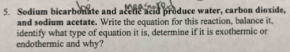 Sodium bicarbonate and acetic acid produce water, carbon dioxide, 
and sodium acetate. Write the equation for this reaction, balance it, 
identify what type of equation it is, determine if it is exothermic or 
endothermic and why?