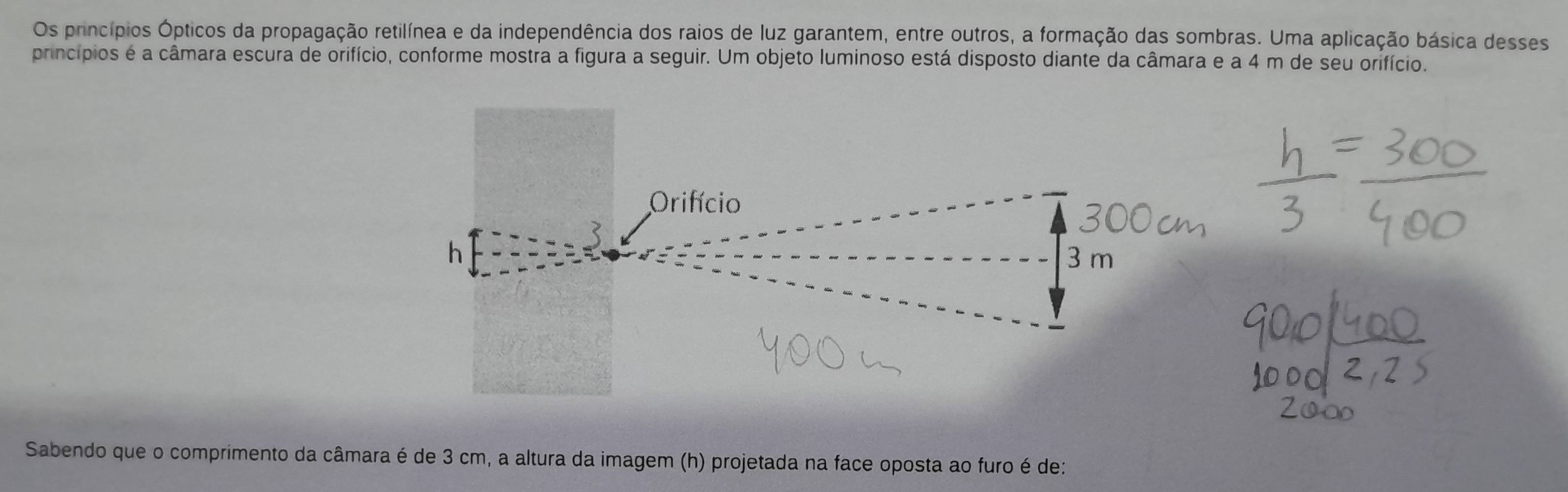 Os princípios Ópticos da propagação retilínea e da independência dos raios de luz garantem, entre outros, a formação das sombras. Uma aplicação básica desses 
princípios é a câmara escura de orifício, conforme mostra a figura a seguir. Um objeto luminoso está disposto diante da câmara e a 4 m de seu orifício. 
Orifício 
h 3 m
Sabendo que o comprimento da câmara é de 3 cm, a altura da imagem (h) projetada na face oposta ao furo é de: