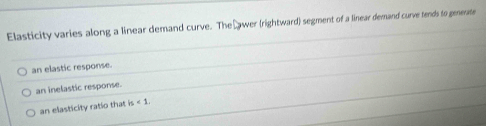 Elasticity varies along a linear demand curve. The Lawer (rightward) segment of a linear demand curve tends to generate
an elastic response.
an inelastic response.
an elasticity ratio that is<1</tex>,