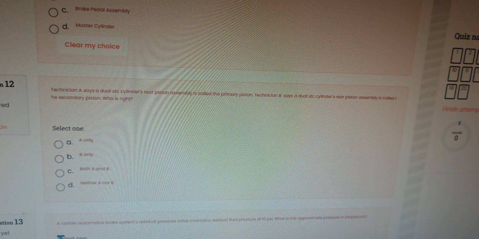C. Brake Pedal Assembly
d. Master Cylinder
Quiz na
Clear my choice
10
n12
Technician A says a dual stc cylinder's rear piston assembly is called the primary piston. Technician B says a dual stc cylinder's rear piston assembly is called t
he secondary piston. Who is right?
red
Finish attemp
on Select one:
a. A only
0
b.s only
C. Both A and B
d. Neither A nor B
stion 13
A certain automative brake system's residual pressure valve maintains residual fiuid pressure of 10 psi. What is this approximate pressure in kisposcole?
yet