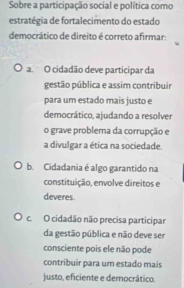 Sobre a participação social e política como
estratégia de fortalecimento do estado
democrático de direito é correto afirmar:
a. O cidadão deve participar da
gestão pública e assim contribuir
para um estado mais justo e
democrático, ajudando a resolver
o grave problema da corrupção e
a divulgar a ética na sociedade.
b. Cidadania é algo garantido na
constituição, envolve direitos e
deveres.
c. O cidadão não precisa participar
da gestão pública e não deve ser
consciente pois ele não pode
contribuir para um estado mais
justo, eficiente e democrático.