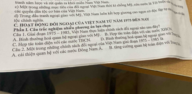 tranh xâm lược và rút quân ra khỏi miền Nam Việt Nam.
c) Một trong những mục tiêu của đối ngoại Việt Nam thời kì chống Mỹ, cứu nước là Tội buộc các t ợa to
các quyền dân tộc cơ bản của Việt Nam.
d) Trong đầu tranh ngoại giao với Mỹ, Việt Nam luôn kết hợp giương cao ngọn cờ độc lập tự chi tạng cờ dân
tộc chính nghĩa.
C. HOẠt động đối ngoại của việt nam từ năm 1975 đến nay
Phần I. Câu trắc nghiệm nhiều phương án lựa chọn
Câu 1. Giai đoạn 1975 - 1985, Việt Nam thực hiện chính sách đối ngoại nào sau đây?
A. Bình thường hoá quan hệ ngoại giao với Mỹ. B. Hợp tác toàn diện với các nước XHCN
C. Hợp tác toàn diện với các nước TBCN. D. Bình thường hoá quan hệ ngoại giao với Tug
Câu 2. Một trong những chính sách đối ngoại của Việt Nam giai đoạn 11975 - 1985 là
A. cải thiện quan hệ với các nước Đông Nam Á. B. tăng cường quan hệ toàn diện với Trugệ