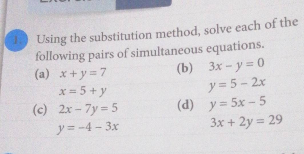 1.0 Using the substitution method, solve each of the 
following pairs of simultaneous equations. 
(a) x+y=7 (b) 3x-y=0
x=5+y
y=5-2x
(c) 2x-7y=5
(d) y=5x-5
y=-4-3x
3x+2y=29