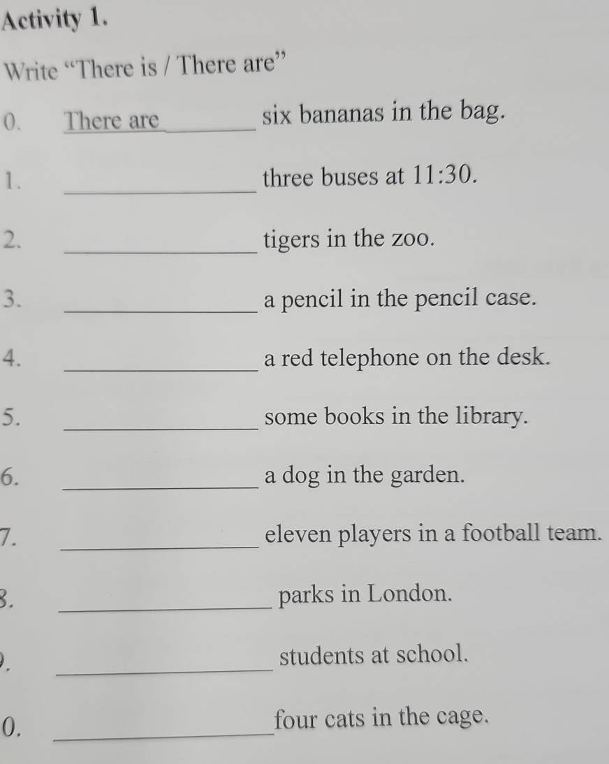 Activity 1. 
Write “There is / There are” 
0. There are _six bananas in the bag. 
1. _three buses at 11:30. 
2. _tigers in the zoo. 
3. _a pencil in the pencil case. 
4. _a red telephone on the desk. 
5. _some books in the library. 
6. _a dog in the garden. 
7. _eleven players in a football team. 
3. _parks in London. 
_ 
students at school. 
0. 
_ 
four cats in the cage.