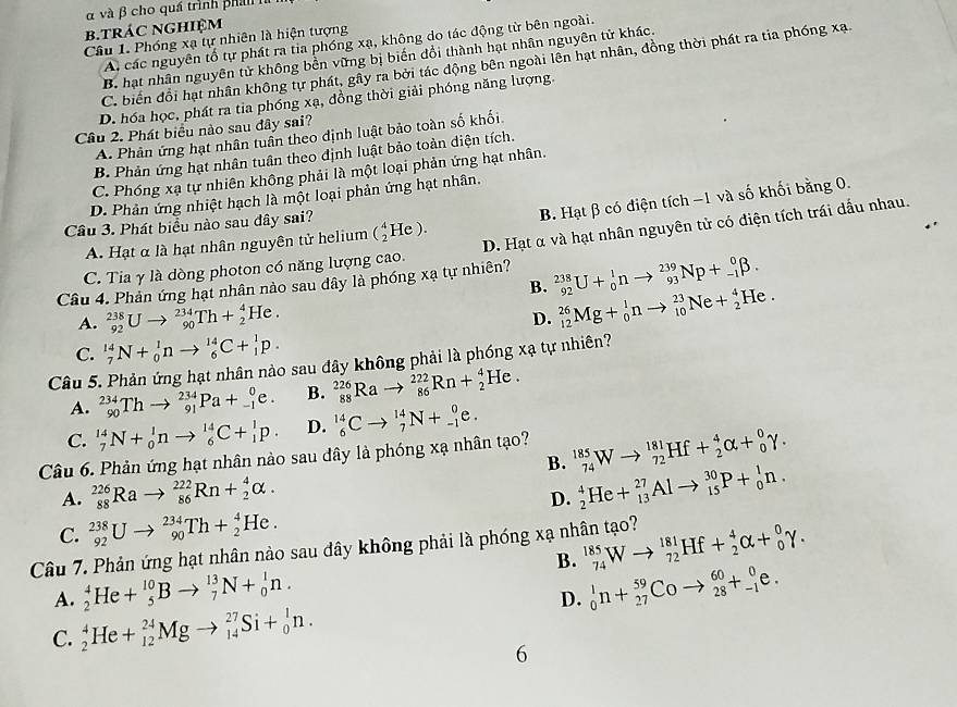 α và β cho quá trình phá   
b.trác nghiệm
Câu 1. Phóng xạ tự nhiên là hiện tượng
A. các nguyên tổ tự phát ra tia phóng xạ, không do tác động từ bên ngoài.
B. hạt nhân nguyên tử không bền vững bị biến dổi thành hạt nhân nguyên tử khác.
C. biến đổi hạt nhân không tự phát, gầy ra bởi tác động bên ngoài lên hạt nhân, đồng thời phát ra tia phóng xạ.
D. hóa học, phát ra tia phóng xạ, đồng thời giải phóng năng lượng.
Câu 2. Phát biểu nào sau đây sai?
A. Phản ứng hạt nhân tuần theo định luật bảo toàn số khối
B. Phản ứng hạt nhân tuân theo định luật bảo toàn diện tích.
C. Phóng xạ tự nhiên không phải là một loại phản ứng hạt nhân.
D. Phản ứng nhiệt hạch là một loại phản ứng hạt nhân.
B. Hạt β có điện tích −1 và số khối bằng 0.
Cầu 3. Phát biểu nào sau đây sai? (_2^4He).
C. Tia γ là dòng photon có năng lượng cao. D. Hạt α và hạt nhân nguyên tử có điện tích trái dầu nhau.
A. Hạt α là hạt nhân nguyên tử helium
Câu 4. Phản ứng hạt nhân nào sau đây là phóng xạ tự nhiên? _(92)^(238)U+_0^1nto _(93)^(239)Np+_(-1)^0beta .
B. _(12)^(26)Mg+_0^1nto _(10)^(23)Ne+_2^4He.
A. _(92)^(238)Uto _(90)^(234)Th+_2^4He.
D.
C. _7^(14)N+_0^1nto _6^(14)C+_1^1p.
Câu 5. Phản ứng hạt nhân nào sau đây không phải là phóng xạ tự nhiên?
A. _(90)^(234)Thto _(91)^(234)Pa+_(-1)^0e. B. _(88)^(226)Rato _(86)^(222)Rn+_2^4He.
C. _7^(14)N+_0^1nto _6^(14)C+_1^1p. D. _6^(14)Cto _7^(14)N+_(-1)^0e.
Câu 6. Phản ứng hạt nhân nào sau đây là phóng xạ nhân tạo? _(74)^(185)Wto _(72)^(181)Hf+_2^4alpha +_0^0gamma . B.
A. _(88)^(226)Rato _(86)^(222)Rn+_2^4alpha .
D. _2^4He+_(13)^(27)Alto _(15)^(30)P+_0^1n.
C. _(92)^(238)Uto _(90)^(234)Th+_2^4He.
Câu 7. Phản ứng hạt nhân nào sau đây không phải là phóng xạ nhân tạo? _(74)^(185)Wto _(72)^(181)Hf+_2^4alpha +_0^0gamma .
B.
A. _2^4He+_5^(10)Bto _7^(13)N+_0^1n. _0^1n+_(27)^(59)Coto _(28)^(60)+_(-1)^0e.
D.
C. _2^4He+_(12)^(24)Mgto _(14)^(27)Si+_0^1n.
6