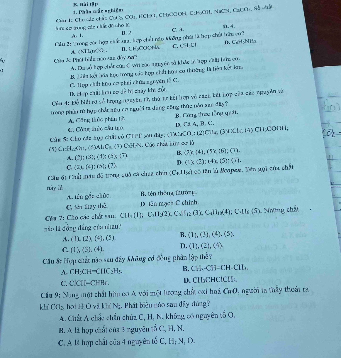 Bài tập
1. Phần trắc nghiệm
Câu 1: Cho các chất: CaC_2,CO_2 , HCHO, CH_3COOH,C_2H_5OH ,NaCN, CaCO_3 Shat O chất
hữu cơ trong các chất đã cho là
A. 1. B. 2. C. 3. D. 4.
Câu 2: Trong các hợp chất sau, hợp chất nào không phải là hợp chất hữu cơ?
A. (NH_4)_2CO_3. B. CH₃COONa. C. CH_3Cl D. C_6H_5NH_2.
ác
Câu 3: Phát biểu nào sau đây sai?
a
A. Đa số hợp chất của C với các nguyên tố khác là hợp chất hữu cơ.
B. Liên kết hóa học trong các hợp chất hữu cơ thường là liên kết ion.
C. Hợp chất hữu cơ phải chứa nguyên tố C.
D. Hợp chất hữu cơ dễ bị cháy khi đốt.
Câu 4: Để biết rõ số lượng nguyên tử, thứ tự kết hợp và cách kết hợp của các nguyên tử
trong phân tử hợp chất hữu cơ người ta dùng công thức nào sau đây?
A. Công thức phân tử. B. Công thức tổng quát.
C. Công thức cấu tạo. D. Cả A, B, C.
Câu 5: Cho các hợp chất có CTPT sau đây: (1)CaCO₃; (2)C H_4:(3 )CCl_4;( A )CH_3COOH:
(5) C_12H_22O_11 , (6) Al_4C_3 , (7) C_2H_7N. Các chất hữu cơ là
A. (2); (3); (4); (5); (7). B. (2);(4); (5); (6); (7).
C. (2); (4); (5); (7). D. (1); (2); (4); (5); (7).
Câu 6: Chất màu đỏ trong quả cà chua chín (C_40H_56) có tên là licopen. Tên gọi của chất
D
này là
A. tên gốc chức. B. tên thông thường.
C. tên thay thế. D. tên mạch C chính.
Câu 7: Cho các chất sau: CH_4(1);C_2H_2(2);C_5H_12(3);C_4H_10(4);C_3H_6(5) 0. Những chất
nào là đồng đẳng của nhau?
A. (1),(2),(4),(5).
B. (1),(3),(4),(5).
C. (1),(3),(4).
D. (1),(2),(4).
Câu 8: Hợp chất nào sau đây không có đồng phân lập thể?
A. CH_3CH=CHC_2H_5.
B. CH_3-CH=CH-CH_3.
C. CICH=CHBr.
D. CH_3CHClCH_3.
Câu 9: Nung một chất hữu cơ A với một lượng chất oxi hoá CuO , người ta thấy thoát ra
khí CO_2 , hơi H_2O và khí N_2. Phát biểu nào sau đây đúng?
A. Chất A chắc chắn chứa C, H, N, không có nguyên tố O.
B. A là hợp chất của 3 nguyên tố C, H, N.
C. A là hợp chất của 4 nguyên tố C, H; N, O.