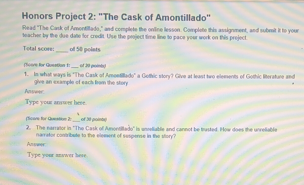 Honors Project 2: "The Cask of Amontillado" 
Read "The Cask of Amontillado," and complete the online lesson. Complete this assignment, and submit it to your 
teacher by the due date for credit. Use the project time line to pace your work on this project. 
Total score:_ of 50 points 
(Score for Question 1: _of 20 points) 
1. In what ways is "The Cask of Amontillado" a Gothic story? Give at least two elements of Gothic literature and 
give an example of each from the story 
Answer: 
Type your answer here. 
(Score for Question 2:_ of 30 points) 
2. The narrator in “The Cask of Amontillado” is unreliable and cannot be trusted. How does the unreliable 
narrator contribute to the element of suspense in the story? 
Answer: 
Type your answer here.