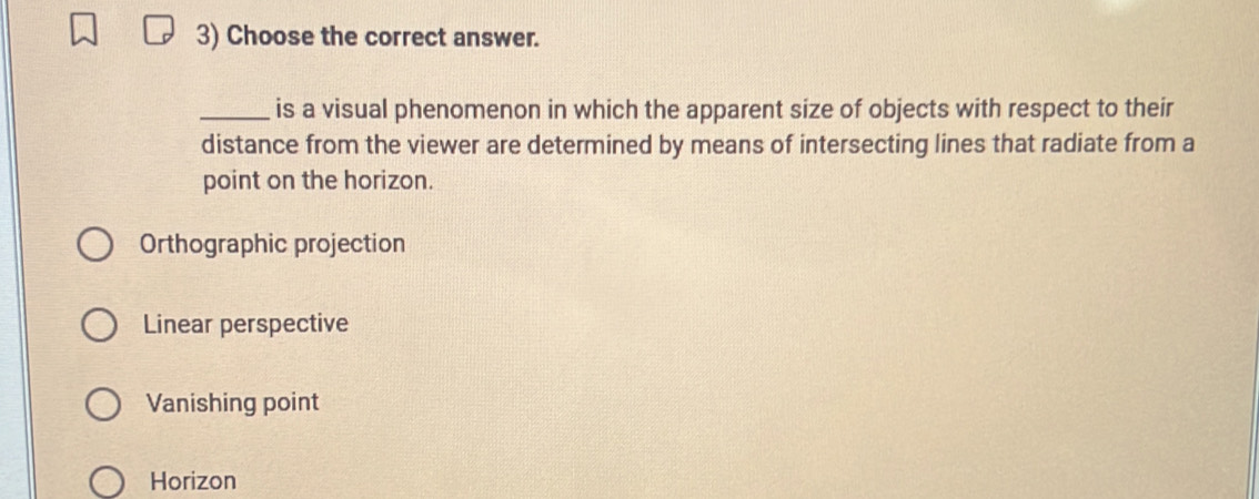 Choose the correct answer.
_is a visual phenomenon in which the apparent size of objects with respect to their
distance from the viewer are determined by means of intersecting lines that radiate from a
point on the horizon.
Orthographic projection
Linear perspective
Vanishing point
Horizon