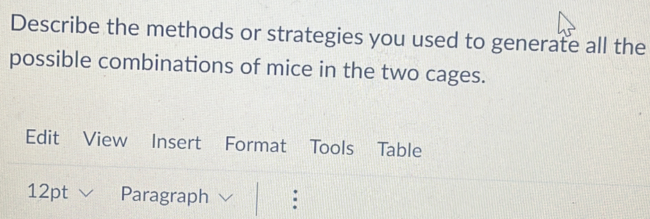 Describe the methods or strategies you used to generate all the 
possible combinations of mice in the two cages. 
Edit View Insert Format Tools Table 
12pt Paragraph :