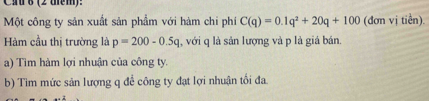 Cau 6 (2 diểm): 
Một công ty sản xuất sản phẩm với hàm chi phí C(q)=0.1q^2+20q+100 (đơn vị tiền). 
Hàm cầu thị trường là p=200-0.5q , với q là sản lượng và p là giá bán. 
a) Tìm hàm lợi nhuận của công ty. 
b) Tìm mức sản lượng q để công ty đạt lợi nhuận tối đa.