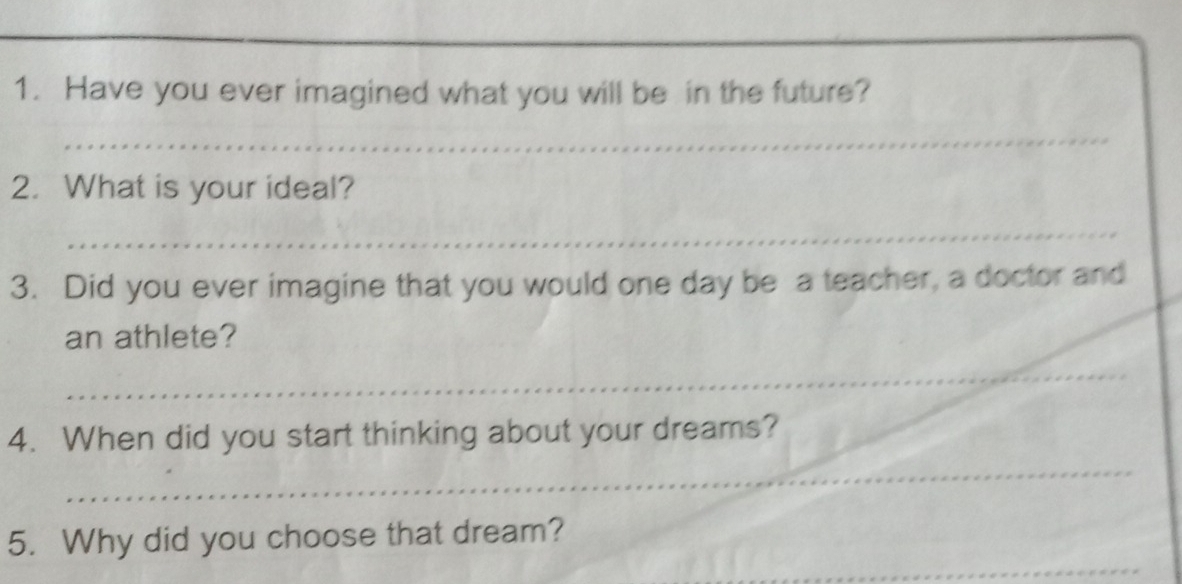 Have you ever imagined what you will be in the future? 
_ 
2. What is your ideal? 
_ 
3. Did you ever imagine that you would one day be a teacher, a doctor and 
an athlete? 
_ 
4. When did you start thinking about your dreams? 
_ 
_ 
5. Why did you choose that dream?