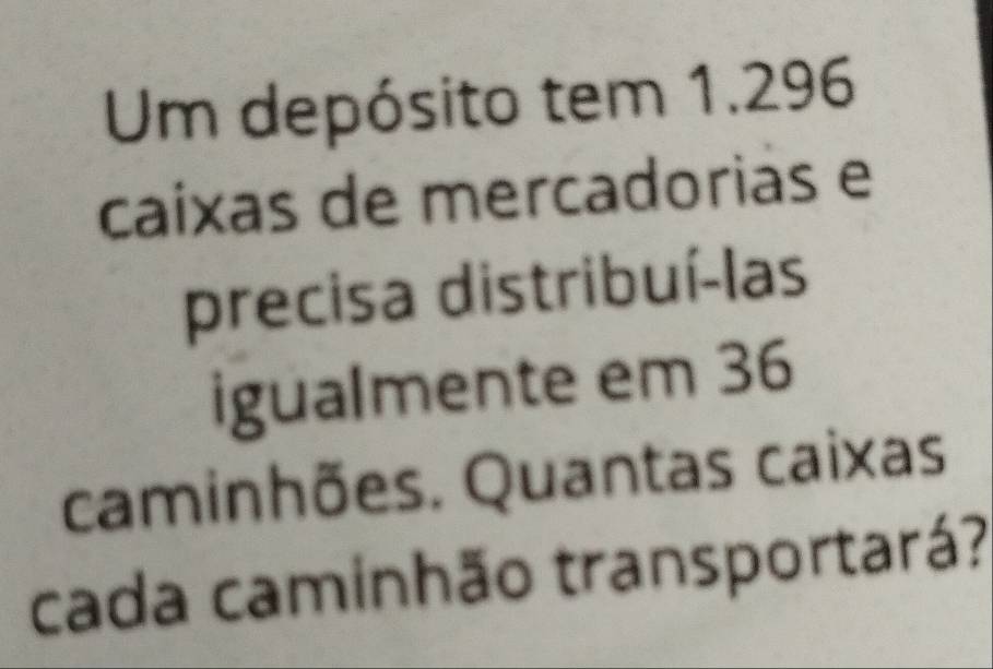 Um depósito tem 1.296
caíxas de mercadorias e 
precisa distribuí-las 
igualmente em 36
caminhões. Quantas caixas 
cada caminhão transportará?