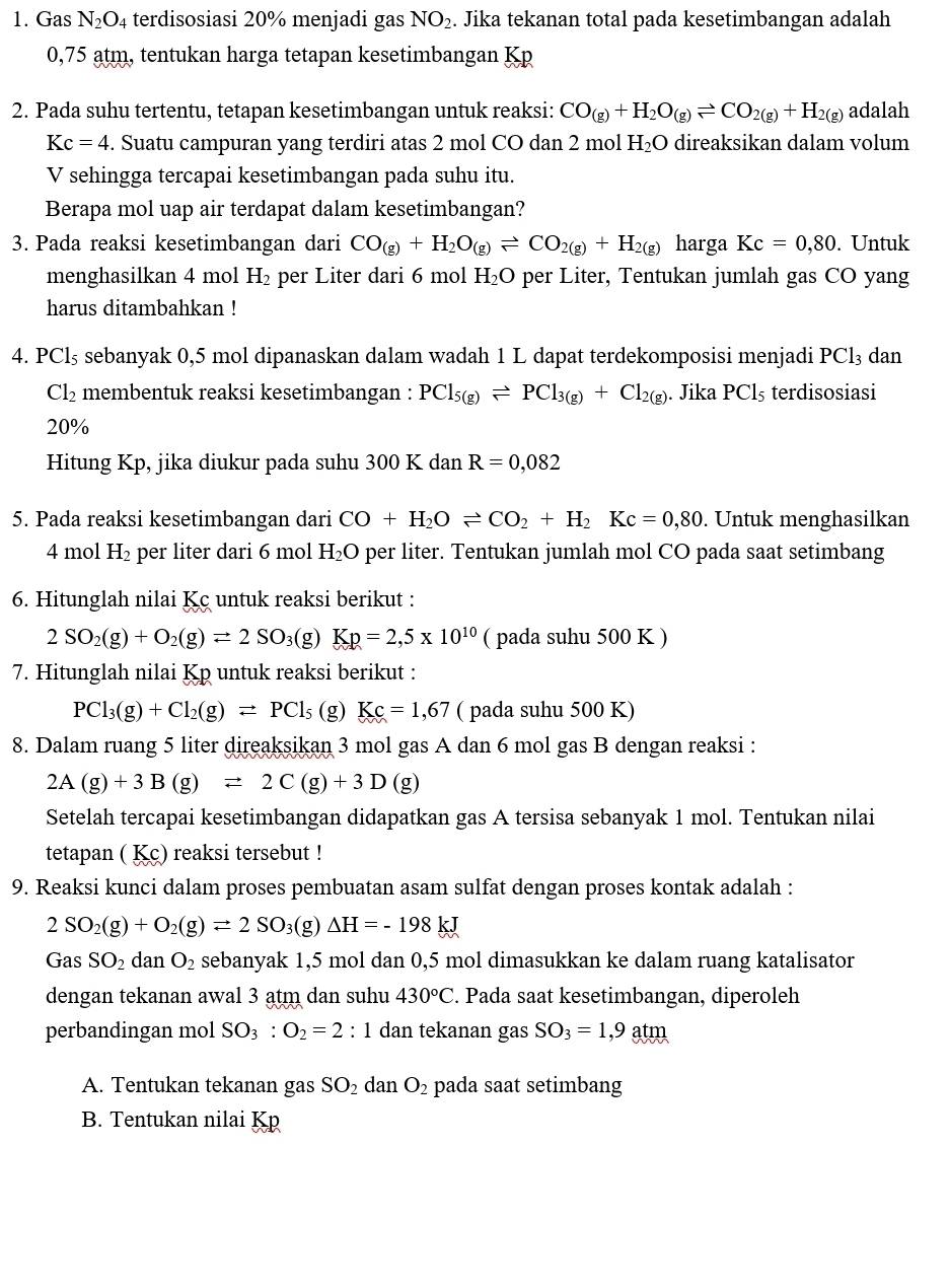 Gas N_2O_4 terdisosiasi 20% menjadi gas NO_2. Jika tekanan total pada kesetimbangan adalah
0,75 atm, tentukan harga tetapan kesetimbangan Kp
2. Pada suhu tertentu, tetapan kesetimbangan untuk reaksi: CO_(g)+H_2O_(g)leftharpoons CO_2(g)+H_2(g) adalah
Kc=4. Suatu campuran yang terdiri atas 2 mol CO dan 2 mol H_2O direaksikan dalam volum
V sehingga tercapai kesetimbangan pada suhu itu.
Berapa mol uap air terdapat dalam kesetimbangan?
3. Pada reaksi kesetimbangan dari CO_(g)+H_2O_(g)leftharpoons CO_2(g)+H_2(g) harga Kc=0,80. Untuk
menghasilkan 4 mol H₂ per Liter dari 6 mol H_2C D per Liter, Tentukan jumlah gas CO yang
harus ditambahkan !
4. P Cl_5 s sebanyak 0,5 mol dipanaskan dalam wadah 1 L dapat terdekomposisi menjadi PCl_3 dan
Cl_2 membentuk reaksi kesetimbangan : PCl_5(g)leftharpoons PCl_3(g)+Cl_2(g). Jika PCl_5 terdisosiasi
20%
Hitung Kp, jika diukur pada suhu 300 K dan R=0,082
5. Pada reaksi kesetimbangan dari CO+H_2Oleftharpoons CO_2+H_2Kc=0,80. Untuk menghasilkan
4 mol H_2 per liter dari 6 mol H_2O per liter. Tentukan jumlah mol CO pada saat setimbang
6. Hitunglah nilai Kc untuk reaksi berikut :
2SO_2(g)+O_2(g)leftharpoons 2SO_3 3(g) Kp=2,5* 10^(10) ( pada suhu 500 K )
7. Hitunglah nilai Kp untuk reaksi berikut :
PCl_3(g)+Cl_2(g)leftharpoons PCl_5 (g) Kc=1,67 ( pada suhu 500 K)
8. Dalam ruang 5 liter direaksikan 3 mol gas A dan 6 mol gas B dengan reaksi :
2A(g)+3B(g)leftharpoons 2C(g)+3D(g)
Setelah tercapai kesetimbangan didapatkan gas A tersisa sebanyak 1 mol. Tentukan nilai
tetapan ( Kc) reaksi tersebut !
9. Reaksi kunci dalam proses pembuatan asam sulfat dengan proses kontak adalah :
2SO_2(g)+O_2(g)leftharpoons 2SO_3(g)△ H=-198kJ
GasSO_2 dan O_2 sebanyak 1,5 mol dan 0,5 mol dimasukkan ke dalam ruang katalisator
dengan tekanan awal 3 atm dan suhu 430°C. Pada saat kesetimbangan, diperoleh
perbandingan mol SO_3:O_2=2 : 1 dan tekanan gas SO_3=1,9a t
A. Tentukan tekanan gas SO_2 dan O_2 pada saat setimbang
B. Tentukan nilai Kp