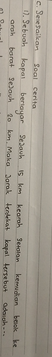 Selesailcan soal cerita 
17. Sebuoh kapal beriayar SeJach 15 lm kearah Setalan kemudian belok ke 
arah barat SeJach 20 km. Maka Jarak terdelcat kapal tersebut adauch. . .