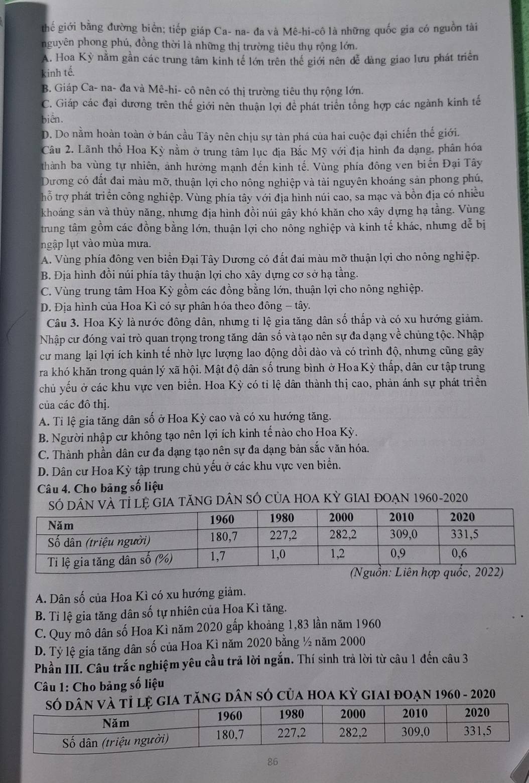 thế giới bằng đường biển; tiếp giáp Ca- na- đa và Mê-hi-cô là những quốc gia có nguồn tài
nguyên phong phú, đồng thời là những thị trường tiêu thụ rộng lớn.
A. Hoa Kỳ nằm gần các trung tâm kinh tế lớn trên thế giới nên dễ dàng giao lưu phát triển
kinh tế.
B. Giáp Ca- na- đa và Mê-hi- cô nên có thị trường tiêu thụ rộng lớn.
C. Giáp các đại dương trên thế giới nên thuận lợi để phát triển tổng hợp các ngành kinh tế
biển.
D. Do nằm hoàn toàn ở bán cầu Tây nên chịu sự tàn phá của hai cuộc đại chiến thế giới.
Câu 2. Lãnh thổ Hoa Kỳ nằm ở trung tâm lục địa Bắc Mỹ với địa hình đa dạng, phân hóa
thành ba vùng tự nhiên, ảnh hưởng mạnh đến kinh tế. Vùng phía đông ven biển Đại Tây
Dương có đất đai màu mỡ, thuận lợi cho nông nghiệp và tài nguyên khoáng sản phong phú,
thổ trợ phát triển công nghiệp. Vùng phía tây với địa hình núi cao, sa mạc và bồn địa có nhiều
khoáng sản và thủy năng, nhưng địa hình đồi núi gây khó khăn cho xây dựng hạ tầng. Vùng
trung tâm gồm các đồng bằng lớn, thuận lợi cho nông nghiệp và kinh tế khác, nhưng dễ bị
ngập lụt vào mùa mưa.
A. Vùng phía đông ven biển Đại Tây Dương có đất đai màu mỡ thuận lợi cho nông nghiệp.
B. Địa hình đồi núi phía tây thuận lợi cho xây dựng cơ sở hạ tầng.
C. Vùng trung tâm Hoa Kỳ gồm các đồng bằng lớn, thuận lợi cho nông nghiệp.
D. Địa hình của Hoa Kì có sự phân hóa theo đông - tây.
Câu 3. Hoa Kỳ là nước đông dân, nhưng tỉ lệ gia tăng dân số thấp và có xu hướng giảm.
Nhập cư đóng vai trò quan trọng trong tăng dân số và tạo nên sự đa dạng về chủng tộc. Nhập
cư mang lại lợi ích kinh tế nhờ lực lượng lao động dồi dào và có trình độ, nhưng cũng gây
ra khó khăn trong quản lý xã hội. Mật độ dân số trung bình ở HoaKỳ thấp, dân cư tập trung
chủ yếu ở các khu vực ven biển. Hoa Kỳ có tỉ lệ dân thành thị cao, phản ánh sự phát triển
của các đô thị.
A. Tỉ lệ gia tăng dân số ở Hoa Kỳ cao và có xu hướng tăng.
B. Người nhập cư không tạo nên lợi ích kinh tế nào cho Hoa Kỳ.
C. Thành phần dân cư đa dạng tạo nên sự đa dạng bản sắc văn hóa.
D. Dân cư Hoa Kỳ tập trung chủ yếu ở các khu vực ven biển.
Câu 4. Cho bảng số liệu
VÀ Tỉ lệ GIA tăNg DÂN SÓ củA hOA Kỳ gIAI đOẠn 1960-2020
A. Dân số của Hoa Kì có xu hướng giảm.
B. Tỉ lệ gia tăng dân số tự nhiên của Hoa Kì tăng.
C. Quy mô dân số Hoa Kì năm 2020 gấp khoảng 1,83 lần năm 1960
D. Tỷ lệ gia tăng dân số của Hoa Kì năm 2020 bằng ½ năm 2000
Phần III. Câu trắc nghiệm yêu cầu trả lời ngắn. Thí sinh trả lời từ câu 1 đến câu 3
Câu 1: Cho bảng số liệu
a tăng dân sÓ của hoa kỳ giai đoạn 1960 - 2020
86