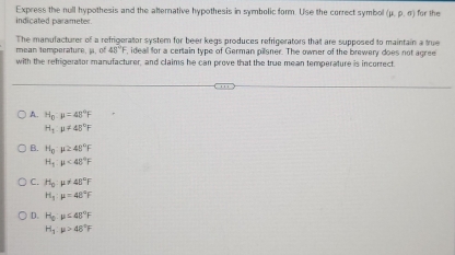 Express the null hypothesis and the alternative hypothesis in symbolic form. Use the correct symbol (mu ,mu ,sigma )
indicated parameter. for the
The manulacturer of a refrigerator system for beer kegs produces refrigerators that are supposed to maintain a true
mean temperature, j, of 48°F , ideall for a certain type of German pilsner. The owner of the brewery does not agree
with the refrigerator manufacturer, and claims he can prove that the true mean temperature is incorrect
A. H_0· mu =48°F
H_1· mu != 45°F
B. H_0:mu ≥ 48°F
H_1:mu <48°F
C. H_0:mu != 48°F
H_1:mu =48°F
D. H_0:mu <45°F
H_1:mu >48°F