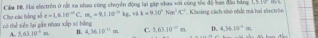 Hai electrôn ở rất xa nhau cùng chuyển động lại gặp nhau với cùng tộc độ ban đầu bằng 1,.5.10 m/s.
Cho các hầng số e=1,6.10^(-19)C, m_e=9,1.10^(-31)kg , và k=9.10^9Nm^2/C^2. Khoảng cách nhỏ nhất mà hai electrôn
có thể tiến lại gần nhau xấp xỉ bằng
A. 5,63.10^(-6)m. B. 4,36.10^(-11)m. C. 5, 63.10^(-11)m. D. 4, 36.10^(-6)m. 
s đ ộ ban đầu