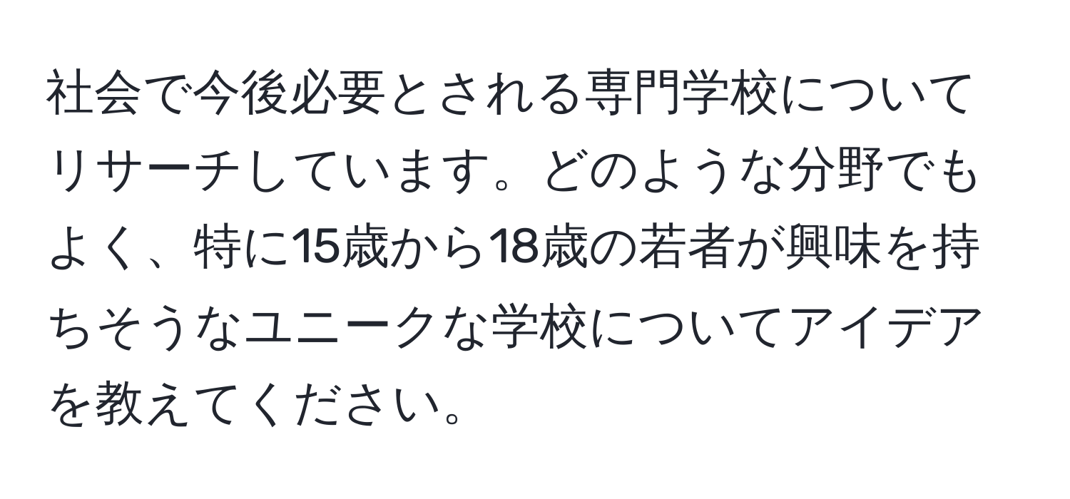 社会で今後必要とされる専門学校についてリサーチしています。どのような分野でもよく、特に15歳から18歳の若者が興味を持ちそうなユニークな学校についてアイデアを教えてください。