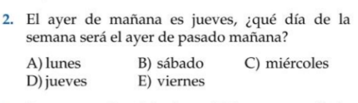 El ayer de mañana es jueves, ¿qué día de la
semana será el ayer de pasado mañana?
A) lunes B) sábado C) miércoles
D) jueves E) viernes