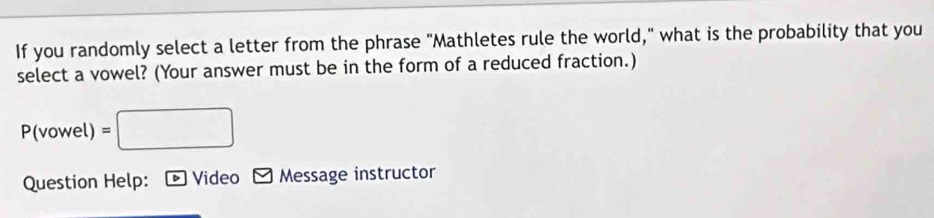 If you randomly select a letter from the phrase "Mathletes rule the world," what is the probability that you 
select a vowel? (Your answer must be in the form of a reduced fraction.) 
( vowel) =□ 
Question Help: Video Message instructor