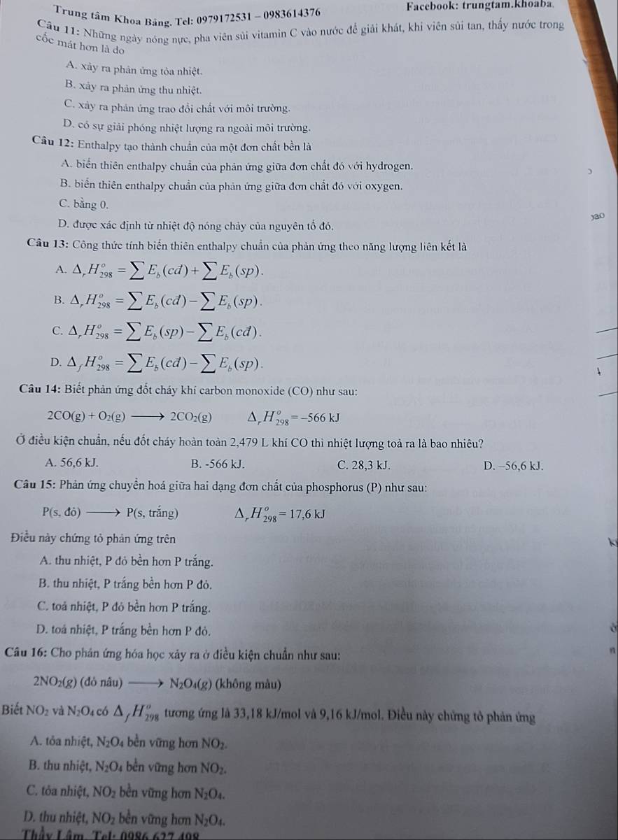 Trung tâm Khoa Bảng. Tel: 0979172531 - 0983614376
Facebook: trungtam.khoaba
Câu 11: Những ngày nóng nực, pha viên sủi vitamin C vào nước để giải khát, khi viên sủi tan, thấy nước trong
cốc mát hơn là do
A. xảy ra phản ứng tỏa nhiệt.
B. xảy ra phản ứng thu nhiệt.
C. xây ra phản ứng trao đổi chất với môi trường.
D. có sự giải phóng nhiệt lượng ra ngoài môi trường.
Câu 12: Enthalpy tạo thành chuẩn của một đơn chất bền là
A. biển thiên enthalpy chuẩn của phản ứng giữa đơn chất đó với hydrogen.
)
B. biển thiên enthalpy chuẩn của phản ứng giữa đơn chất đó với oxygen.
C. bằng 0.
)a0
D. được xác định từ nhiệt độ nóng chảy của nguyên tổ đó.
Câu 13: Công thức tính biến thiên enthalpy chuẩn của phản ứng theo năng lượng liên kết là
A. △ _rH_(298)°=sumlimits E_b(cd)+sumlimits E_b(sp).
B. △ _rH_(298)^o=sumlimits E_b(cd)-sumlimits E_b(sp).
C. △ ,H_(298)°=sumlimits E_b(sp)-sumlimits E_b(cd).
_
D. △ _fH_(298)°=sumlimits E_b(cd)-sumlimits E_b(sp).
_
、
Câu 14: Biết phản ứng đốt cháy khí carbon monoxide (CO) như sau:
_
2CO(g)+O_2(g)to 2CO_2(g) △ _rH_(298)^o=-566kJ
Ở điều kiện chuẩn, nếu đốt cháy hoàn toàn 2,479 L khí CO thì nhiệt lượng toả ra là bao nhiêu?
A. 56,6 kJ. B. -566 kJ. C. 28,3 kJ. D. -56,6 kJ.
Câu 15: Phản ứng chuyển hoá giữa hai dạng đơn chất của phosphorus (P) như sau:
P(s,di) to P(s, , trắng) △ _rH_(298)^o=17,6kJ
Điều này chứng tỏ phản ứng trên
k
A. thu nhiệt, P đỏ bền hơn P trắng.
B. thu nhiệt, P trắng bền hơn P đỏ.
C. toả nhiệt, P đỏ bền hơn P trắng.
D. toá nhiệt, P trắng bền hơn P đỏ.
Câu 16: Cho phân ứng hóa học xảy ra ở điều kiện chuẩn như sau:
n
2NO_2(g)(dondu)to N_2O_4(g) (không màu)
Biết NO_2 và N_2O_4 có △ _fH_(298)^o tương ứng là 33,18 kJ/mol và 9,16 kJ/mol. Điều này chứng tỏ phản ứng
A. tỏa nhiệt, N_2O_4 bèn vững hơn NO_2.
B. thu nhiệt, N_2O_4 bền vững hơn NO_2.
C. tỏa nhiệt, NO_2 bền vững hơn N_2O_4.
D. thu nhiệt, NO_2 bền vững hơn N_2O_4.
Thầy Lâm Tel: 0986 62710 10