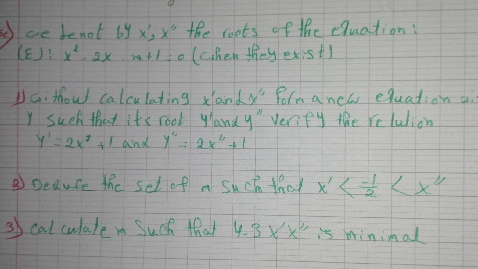 ae denot by x, x" the roots of the equation:
(E):x^2-2x-m+1=0 (chen they exist) 
Do. thout calculating xandX" form anew equation
Y such that its root yandy verify the relulion
y'=2x^2+1 and y'prime =2x^(1;)+1 
② Deaute the set of m Such that x'<- 1/2 
3 cat culate i Such that 4-3x'x' is minimal