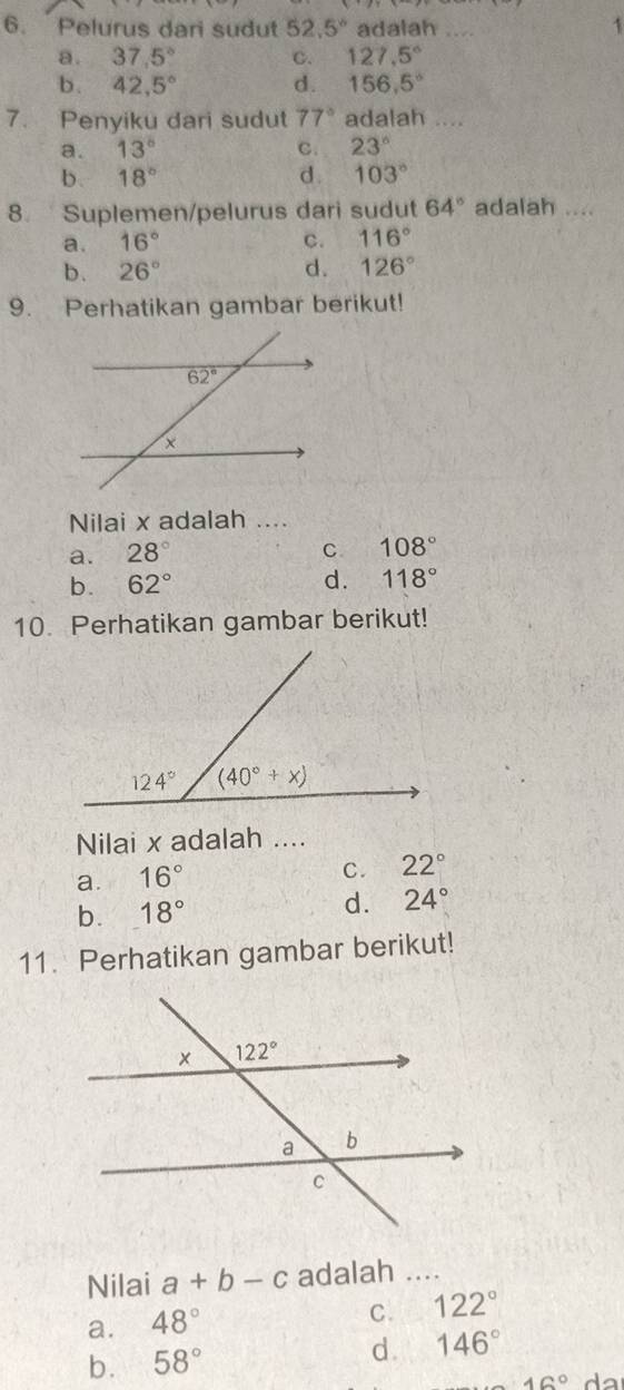 Pelurus dari sudut 52.5° adalah _1
a. 37.5° C. 127.5°
b. 42,5° d. 156,5°
7. Penyiku dari sudut 77° adalah ....
a. 13° C. 23°
b. 18° d . 103°
8. Suplemen/pelurus dari sudut 64° adalah ....
a. 16° c. 116°
b. 26° d. 126°
9. Perhatikan gambar berikut!
Nilai x adalah ....
a. 28°
C 108°
b. 62° d. 118°
10. Perhatikan gambar berikut!
Nilai x adalah ....
a. 16°
C. 22°
b. 18° d. 24°
11. Perhatikan gambar berikut!
Nilai a+b-c adalah ....
a. 48°
C. 122°
b. 58° d. 146°
16° da