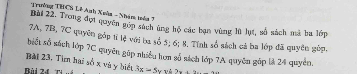 Trường THCS Lê Anh Xuân - Nhóm toán 7 
Bài 22. Trong đợt quyên góp sách ủng hộ các bạn vùng lũ lụt, số sách mà ba lớp
7A, 7B, 7C quyên góp tỉ lệ với ba số 5; 6; 8. Tính số sách cả ba lớp đã quyên góp, 
biết số sách lớp 7C quyên góp nhiều hơn số sách lớp 7A quyên góp là 24 quyền. 
Bài 23. Tìm hai số x và y biết 3x=5y và 2x+2x
Bài 24 Tỉ số