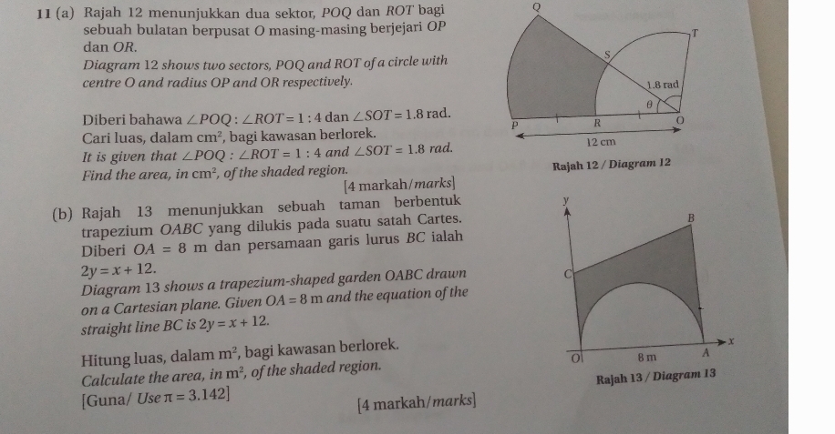 11 (a) Rajah 12 menunjukkan dua sektor, POQ dan ROT bagi Q
sebuah bulatan berpusat O masing-masing berjejari OP
dan OR. 
Diagram 12 shows two sectors, POQ and ROT of a circle with 
centre O and radius OP and OR respectively. 
Diberi bahawa ∠ POQ:∠ ROT=1 : 4 dan ∠ SOT=1.8rad. 
Cari luas, dalam cm^2 , bagi kawasan berlorek. 
It is given that ∠ POQ:∠ ROT=1:4 and ∠ SOT=1.8rad. 
Find the area, in cm^2 , of the shaded region. Rajah 12 / Diagr 
[4 markah/marks] 
(b) Rajah 13 menunjukkan sebuah taman berbentuk
y
trapezium OABC yang dilukis pada suatu satah Cartes. 
B 
Diberi OA=8m dan persamaan garis lurus BC ialah
2y=x+12. 
Diagram 13 shows a trapezium-shaped garden OABC drawn 
C 
on a Cartesian plane. Given OA=8m and the equation of the 
straight line BC is 2y=x+12. 
Hitung luas, dalam m^2 , bagi kawasan berlorek. 
- x
0 8 m A 
Calculate the area, in m^2 , of the shaded region. 
[Guna/ Use π =3.142] Rajah 13 / Diagram 13 
[4 markah/marks]