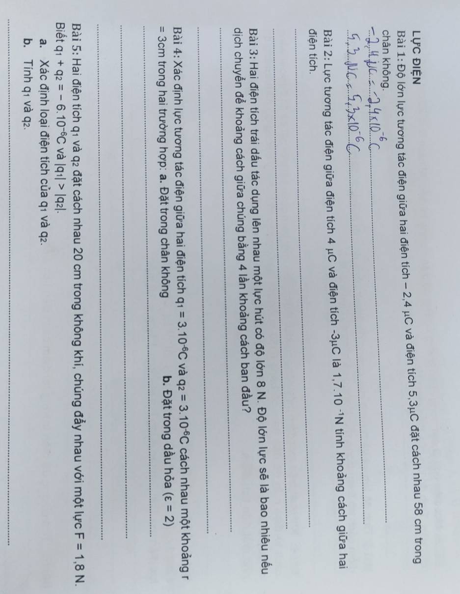 lực điện 
Bài 1:Dhat o lớn lực tương tác điện giữa hai điện tích - 2, 4 μC và điện tích 5,3μC đặt cách nhau 58 cm trong 
chân không. 
_ 
Bài 2: Lực tương tác điện giữa điện tích 4 μC và điện tích -3μC là 1,7.10^(-1)N tính khoảng cách giữa hai 
điện tích. 
_ 
Bài 3: Hai điện tích trái dấu tác dụng lên nhau một lực hút có độ lớn 8 N. Độ lớn lực sẽ là bao nhiêu nếu 
_ 
dịch chuyển để khoảng cách giữa chúng bằng 4 lần khoảng cách ban đầu? 
_ 
Bài 4: Xác định lực tương tác điện giữa hai điện tích q_1=3.10^(-6)C và q_2=3.10^(-6)C cách nhau một khoảng r
= 3cm trong hai trường hợp: a. Đặt trong chân không b. Đặt trong dầu hỏa (varepsilon =2)
_ 
_ 
_ 
_ 
Bài 5: Hai điện tích q1 và q2 đặt cách nhau 20 cm trong không khí, chúng đầy nhau với một lực F=1,8N. 
Biết q_1+q_2=-6.10^(-6)C và |q_1|>|q_2|. 
a. Xác định loại điện tích của q1 và q2. 
b. Tính q1 và q2. 
_ 
_ 
_