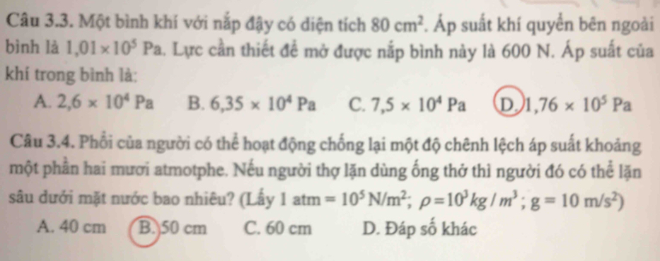 Một bình khí với nắp đậy có diện tích 80cm^2. Áp suất khí quyển bên ngoài
bình là 1,01* 10^5Pa. Lực cần thiết đề mở được nắp bình này là 600 N. Áp suất của
khí trong bình là:
A. 2,6* 10^4Pa B. 6,35* 10^4Pa C. 7,5* 10^4Pa D 1,76* 10^5Pa
Câu 3.4. Phối của người có thể hoạt động chống lại một độ chênh lệch áp suất khoảng
một phần hai mươi atmotphe. Nếu người thợ lặn dùng ống thở thì người đó có thể lặn
sâu dưới mặt nước bao nhiêu? (Lấy 1atm=10^5N/m^2; rho =10^3kg/m^3; g=10m/s^2)
A. 40 cm B. 50 cm C. 60 cm D. Đáp số khác