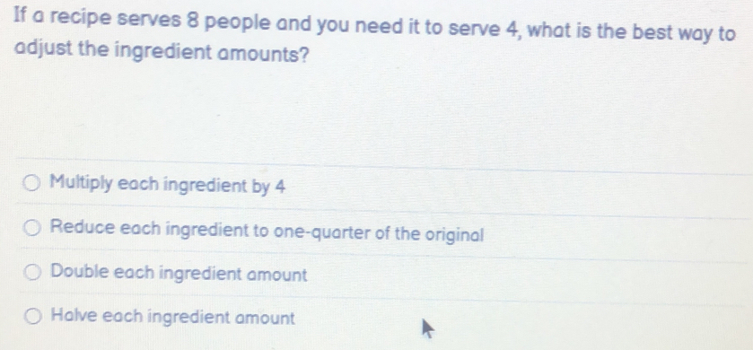 If a recipe serves 8 people and you need it to serve 4, what is the best way to
adjust the ingredient amounts?
Multiply each ingredient by 4
Reduce each ingredient to one-quarter of the original
Double each ingredient amount
Halve each ingredient amount