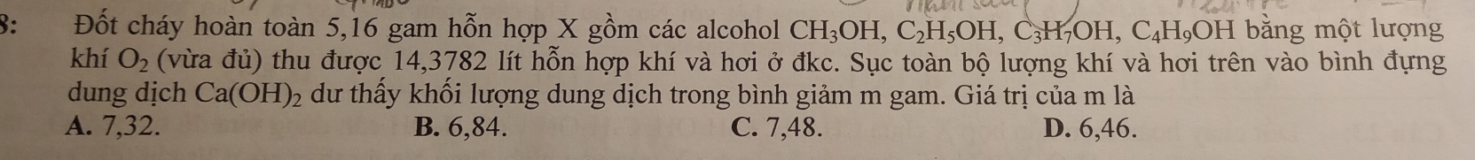 8: Đốt cháy hoàn toàn 5, 16 gam hỗn hợp X gồm các alcohol CH_3OH, C_2H_5OH, C_3H_7OH, C_4H_9OH bằng một lượng
khí O_2 (vừa đủ) thu được 14,3782 lít hỗn hợp khí và hơi ở đkc. Sục toàn bộ lượng khí và hơi trên vào bình đựng
dung dịch Ca(OH)_2 dư thấy khối lượng dung dịch trong bình giảm m gam. Giá trị của m là
A. 7, 32. B. 6, 84. C. 7, 48. D. 6, 46.