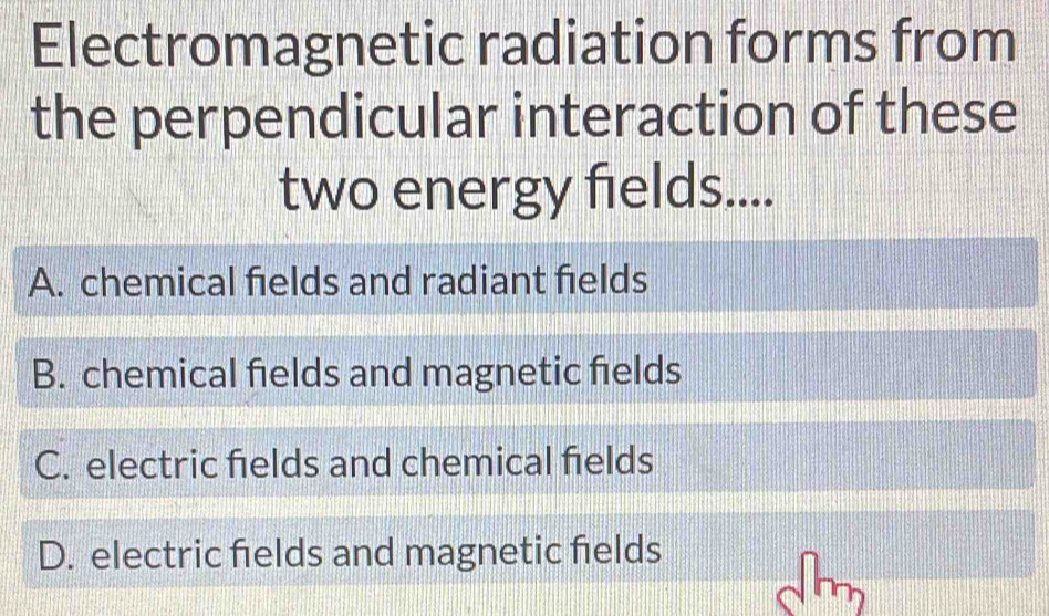 Electromagnetic radiation forms from
the perpendicular interaction of these
two energy fields....
A. chemical fields and radiant fields
B. chemical fields and magnetic fields
C. electric fields and chemical fields
D. electric fields and magnetic fields