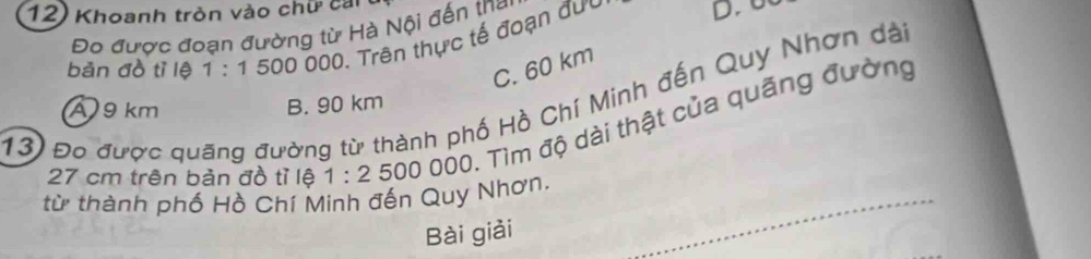 Khoanh tròn vào chữ cai
Đo được đoạn đường từ Hà Nội đến tha D. U
bản đồ tì lệ 1:15000 00. Trên thực tế đoạn đưu
C. 60 km
13) Đo được quãng đường từ thành phố Hồ Chí Minh đến Quy Nhơn dài
A 9 km B. 90 km
27 cm trên bản đồ tỉ lệ 1:2 500000 Tìm độ dài thật của quãng đường
từ thành phố Hồ Chí Minh đến Quy Nhơn.
Bài giải