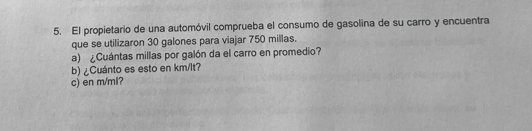 El propietario de una automóvil comprueba el consumo de gasolina de su carro y encuentra 
que se utilizaron 30 galones para viajar 750 millas. 
a) ¿Cuántas millas por galón da el carro en promedio? 
b) ¿Cuánto es esto en km/lt? 
c) en m/ml?