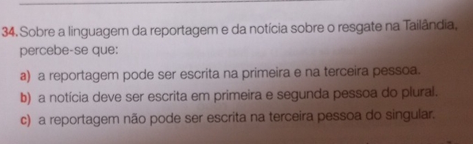 Sobre a linguagem da reportagem e da notícia sobre o resgate na Tailândia,
percebe-se que:
a) a reportagem pode ser escrita na primeira e na terceira pessoa.
b) a notícia deve ser escrita em primeira e segunda pessoa do plural.
c) a reportagem não pode ser escrita na terceira pessoa do singular.