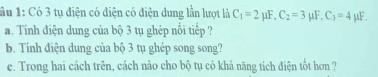 ầu 1: Có 3 tụ điện có điện có điện dung lần lượt là C_1=2mu F, C_2=3 μF, C_3=4 μF. 
a. Tính điện dung của bộ 3 tụ ghép nổi tiếp ? 
b. Tính điện dung của bộ 3 tụ ghép song song? 
c. Trong hai cách trên, cách nào cho bộ tụ có khá năng tích điện tốt hơn ?