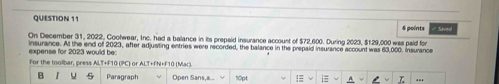 Saved 
On December 31, 2022, Coolwear, Inc. had a balance in its prepaid insurance account of $72,600. During 2023, $129,000 was paid for 
insurance. At the end of 2023, after adjusting entries were recorded, the balance in the prepaid insurance account was 63,000. Insurance 
expense for 2023 would be: 
For the toolbar, press ALT+F10 (PC) or ALT+FN+F10 (Mac). 
B u Paragraph Open Sans,a... 10pt ..