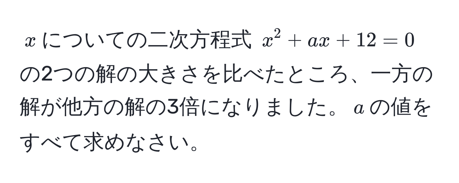 $x$についての二次方程式 $x^2 + ax + 12 = 0$ の2つの解の大きさを比べたところ、一方の解が他方の解の3倍になりました。$a$の値をすべて求めなさい。