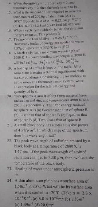 When absorptivity =1 , reflectivity -0 , and
transmissivi y=0 , then the body is said to be
15. What is the amount of heat required to raise the
temperature of 200.0g of aluminum (Al) by
10°C ? (Specific heat of Al=0.21calg^(-1.8)C^(-1))
(a) 420 cal (b) 4.2 kcal (c) 42 kcal (d) 420 kcal
16. When a cycle tyre suddenly bursts, the air inside
the tyre expands. This process is
17. The specific heat of silver is 0.24Jg^(-10)C^(-1).
How many joules of energy are needed to warm
4.37g of silver from 25.0°C to 27.5°C
18. A black body has a maximum wavelength of
2000 K. Its corresponding wavelength at 3000 K
will be? (a)  2/3 lambda _TR (b)  3/4 lambda _m (c)  16/81 lambda _m (d  01/16 lambda _m
19. A hot cup of coffee is kept on the table. After
some time it attains a thermal equilibrium with
the surroundings. Considering the air molecules
in the room as a thermodynamic system, write
an expression for the internal energy and
quantity of heat.
20. Two spheres A and B of the same material have
radius 1m and 4m, and temperatures 4000 K and
2000 K respectively. Then the energy radiated
by sphere A is (a) Greater than that of sphere B
(b) Less than that of sphere B (c) Equal to that
of sphere B (d) Two times that of sphere B
21. A small black body has a total emissive power
of 4.5kWm^(-2). In which range of the spectrum
does this wavelength fall?
22. The peak wavelength of radiation emitted by a
black body at a temperature of 2800 K is
1.47 µm. If the peak wavelength of emitted
radiation changes to 3.30 µm, then evaluate the
temperature of the black body.
23. Heating of water under atmospheric pressure is
an
24. A thin aluminum plate has a surface area of
1.50m^2 at 20°C. What will be its surface area
when it is cooled to -20°C. (Take alpha =2.5*
10^(-5)K^(-1). (a) 5.0* 10^(-5)m^2 (b) 1.50m^2
(c) 1.49m^2 (d) 20.0m^2