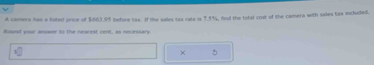 A camera has a listed price of $663.95 before tax. If the sales tax rate is 7.5%, find the total cost of the camera with sales tax included, 
Round your answer to the nearest cent, as necessary. 
×