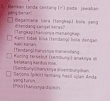 Berikan tanda centang (√) pada jawaban
yang benar!
Bagaimana cara (tangkap) bola yang
ditendang sangat keras?
(Tangkap) harusnya menangkap.
Kami tidak bisa (tendang) bola dengan
kaki kanan.
(Tendang) harusnya menendang.
Kucing tersebut (sembunyi) anaknya di
belakang kardus mie.
(Sembunyi) harusnya disembunyikan.
Sarjono (pikir) tentang hasil ujian Anda
yang turun.
(Pikir) harusnya dipikiri.