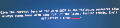 Give the correct form of the word SHOP in the following sentence: Lisa 
always comes home with bags full of the latest fashion trends. She's 
definitely a shop_ .