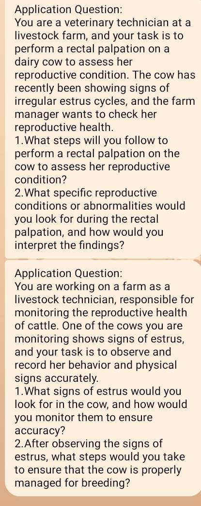 Application Question: 
You are a veterinary technician at a 
livestock farm, and your task is to 
perform a rectal palpation on a 
dairy cow to assess her 
reproductive condition. The cow has 
recently been showing signs of 
irregular estrus cycles, and the farm 
manager wants to check her 
reproductive health. 
1.What steps will you follow to 
perform a rectal palpation on the 
cow to assess her reproductive 
condition? 
2.What specific reproductive 
conditions or abnormalities would 
you look for during the rectal 
palpation, and how would you 
interpret the findings? 
Application Question: 
You are working on a farm as a 
livestock technician, responsible for 
monitoring the reproductive health 
of cattle. One of the cows you are 
monitoring shows signs of estrus, 
and your task is to observe and 
record her behavior and physical 
signs accurately. 
1.What signs of estrus would you 
look for in the cow, and how would 
you monitor them to ensure 
accuracy? 
2.After observing the signs of 
estrus, what steps would you take 
to ensure that the cow is properly 
managed for breeding?