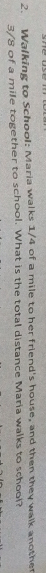Walking to School: Maria walks 1/4 of a mile to her friend's house, and then they walk another
3/8 of a mile together to school. What is the total distance Maria walks to school?