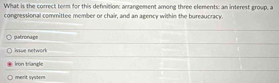 What is the correct term for this defnition: arrangement among three elements: an interest group, a
congressional committee member or chair, and an agency within the bureaucracy.
patronage
issue network
iron triangle
merit system