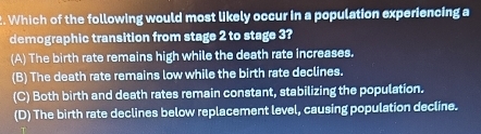 Which of the following would most likely occur in a population experiencing a
demographic transition from stage 2 to stage 3?
(A) The birth rate remains high while the death rate increases.
(B) The death rate remains low while the birth rate declines.
(C) Both birth and death rates remain constant, stabilizing the population.
(D) The birth rate declines below replacement level, causing population decline.