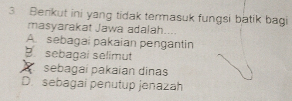 Berikut ini yang tidak termasuk fungsi batik bagi
masyarakat Jawa adalah....
A sebagai pakaian pengantin
B. sebagai selimut
S sebagai pakaian dinas
D. sebagai penutup jenazah